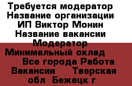 Требуется модератор › Название организации ­ ИП Виктор Монин › Название вакансии ­ Модератор › Минимальный оклад ­ 6 200 - Все города Работа » Вакансии   . Тверская обл.,Бежецк г.